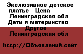 Экслюзивное детское платье › Цена ­ 1 500 - Ленинградская обл. Дети и материнство » Другое   . Ленинградская обл.